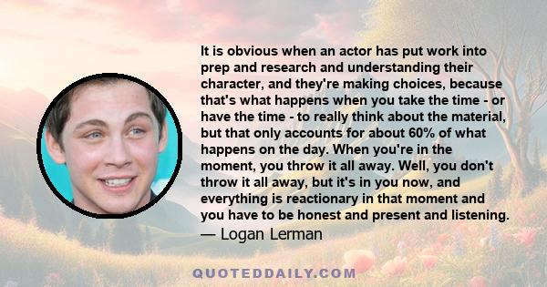 It is obvious when an actor has put work into prep and research and understanding their character, and they're making choices, because that's what happens when you take the time - or have the time - to really think