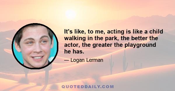 It's like, to me, acting is like a child walking in the park, the better the actor, the greater the playground he has.