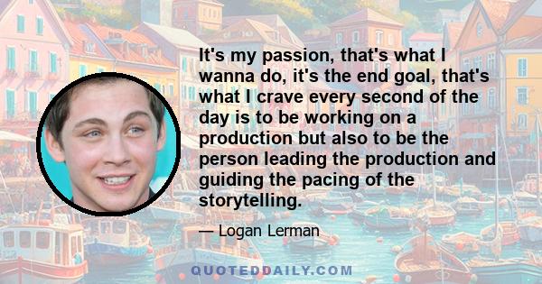 It's my passion, that's what I wanna do, it's the end goal, that's what I crave every second of the day is to be working on a production but also to be the person leading the production and guiding the pacing of the