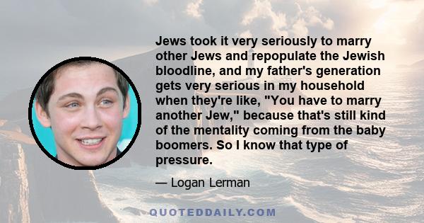 Jews took it very seriously to marry other Jews and repopulate the Jewish bloodline, and my father's generation gets very serious in my household when they're like, You have to marry another Jew, because that's still