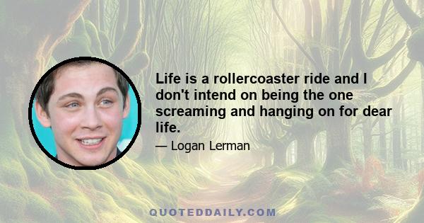 Life is a rollercoaster ride and I don't intend on being the one screaming and hanging on for dear life.