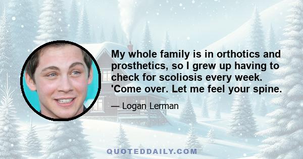 My whole family is in orthotics and prosthetics, so I grew up having to check for scoliosis every week. 'Come over. Let me feel your spine.