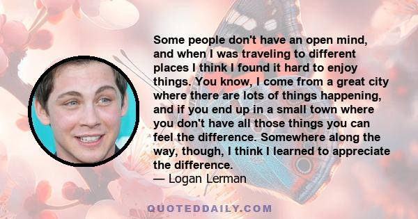 Some people don't have an open mind, and when I was traveling to different places I think I found it hard to enjoy things. You know, I come from a great city where there are lots of things happening, and if you end up