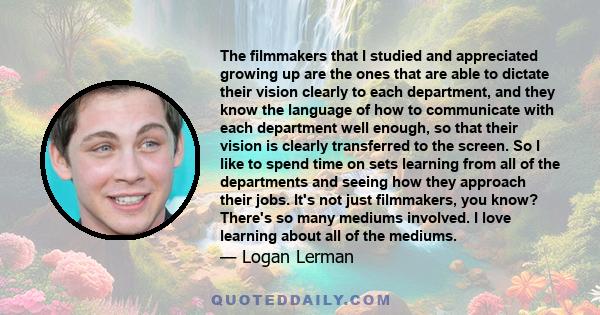 The filmmakers that I studied and appreciated growing up are the ones that are able to dictate their vision clearly to each department, and they know the language of how to communicate with each department well enough,