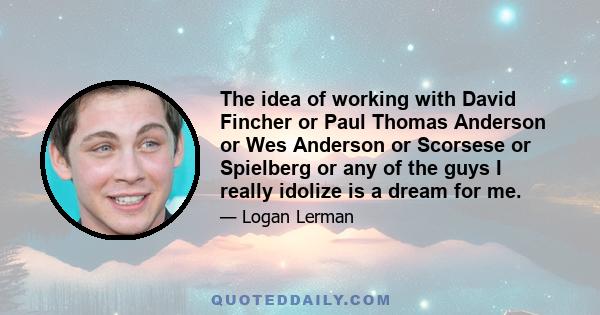 The idea of working with David Fincher or Paul Thomas Anderson or Wes Anderson or Scorsese or Spielberg or any of the guys I really idolize is a dream for me.