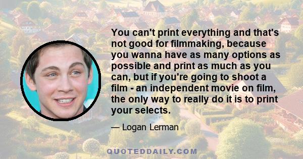 You can't print everything and that's not good for filmmaking, because you wanna have as many options as possible and print as much as you can, but if you're going to shoot a film - an independent movie on film, the