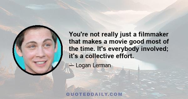 You're not really just a filmmaker that makes a movie good most of the time. It's everybody involved; it's a collective effort.