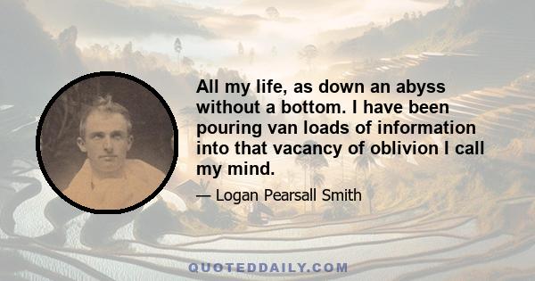 All my life, as down an abyss without a bottom. I have been pouring van loads of information into that vacancy of oblivion I call my mind.