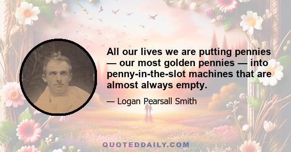 All our lives we are putting pennies — our most golden pennies — into penny-in-the-slot machines that are almost always empty.