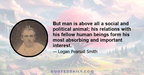 But man is above all a social and political animal; his relations with his fellow human beings form his most absorbing and important interest.