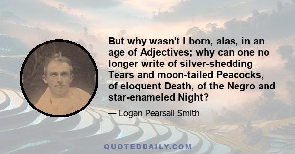 But why wasn't I born, alas, in an age of Adjectives; why can one no longer write of silver-shedding Tears and moon-tailed Peacocks, of eloquent Death, of the Negro and star-enameled Night?