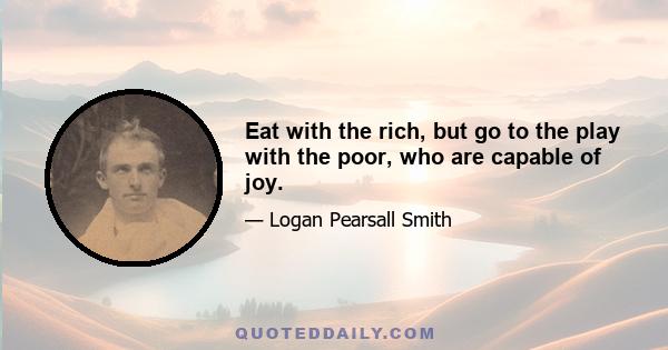 Eat with the rich, but go to the play with the poor, who are capable of joy.