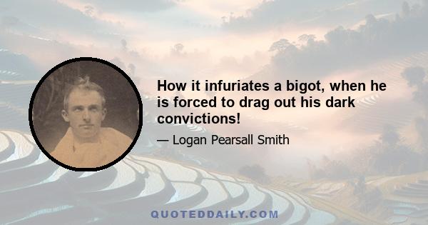 How it infuriates a bigot, when he is forced to drag out his dark convictions!