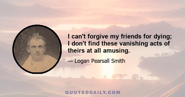 I can't forgive my friends for dying; I don't find these vanishing acts of theirs at all amusing.