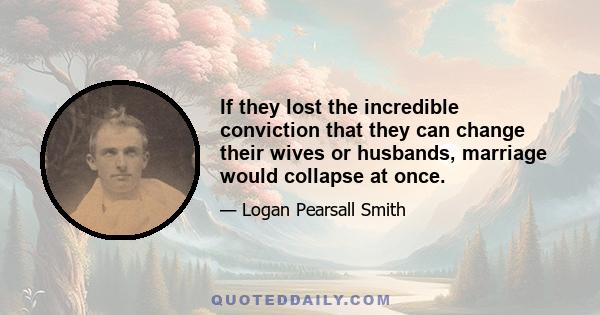 If they lost the incredible conviction that they can change their wives or husbands, marriage would collapse at once.