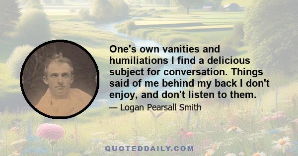 One's own vanities and humiliations I find a delicious subject for conversation. Things said of me behind my back I don't enjoy, and don't listen to them.