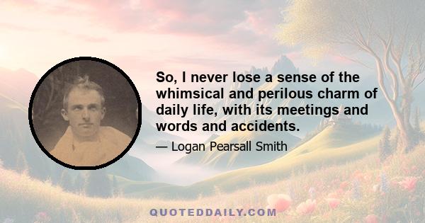 So, I never lose a sense of the whimsical and perilous charm of daily life, with its meetings and words and accidents.