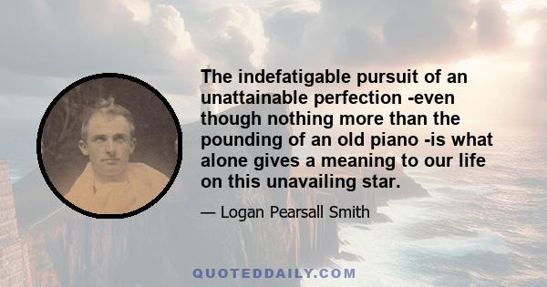 The indefatigable pursuit of an unattainable perfection -even though nothing more than the pounding of an old piano -is what alone gives a meaning to our life on this unavailing star.