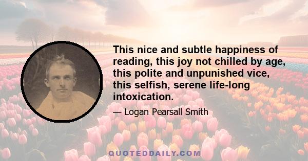 This nice and subtle happiness of reading, this joy not chilled by age, this polite and unpunished vice, this selfish, serene life-long intoxication.