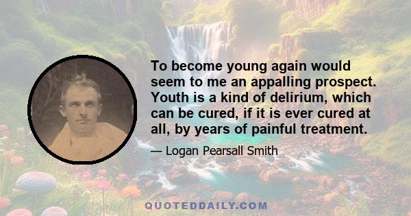 To become young again would seem to me an appalling prospect. Youth is a kind of delirium, which can be cured, if it is ever cured at all, by years of painful treatment.