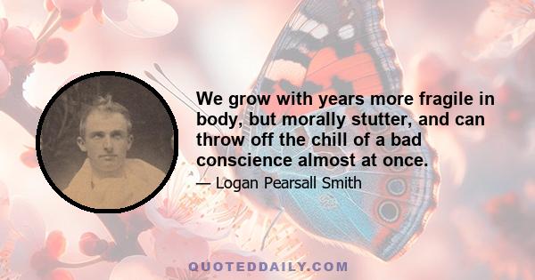 We grow with years more fragile in body, but morally stutter, and can throw off the chill of a bad conscience almost at once.