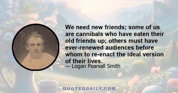 We need new friends; some of us are cannibals who have eaten their old friends up; others must have ever-renewed audiences before whom to re-enact the ideal version of their lives.