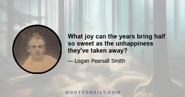 What joy can the years bring half so sweet as the unhappiness they've taken away?