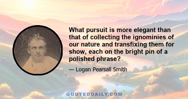 What pursuit is more elegant than that of collecting the ignominies of our nature and transfixing them for show, each on the bright pin of a polished phrase?