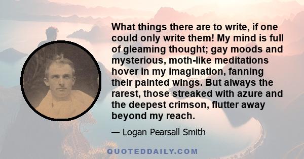 What things there are to write, if one could only write them! My mind is full of gleaming thought; gay moods and mysterious, moth-like meditations hover in my imagination, fanning their painted wings. But always the