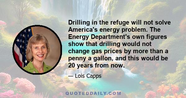 Drilling in the refuge will not solve America's energy problem. The Energy Department's own figures show that drilling would not change gas prices by more than a penny a gallon, and this would be 20 years from now.