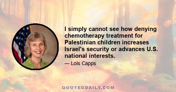 I simply cannot see how denying chemotherapy treatment for Palestinian children increases Israel's security or advances U.S. national interests.