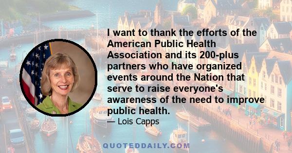 I want to thank the efforts of the American Public Health Association and its 200-plus partners who have organized events around the Nation that serve to raise everyone's awareness of the need to improve public health.