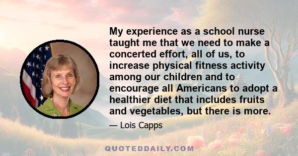 My experience as a school nurse taught me that we need to make a concerted effort, all of us, to increase physical fitness activity among our children and to encourage all Americans to adopt a healthier diet that