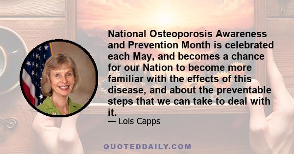 National Osteoporosis Awareness and Prevention Month is celebrated each May, and becomes a chance for our Nation to become more familiar with the effects of this disease, and about the preventable steps that we can take 