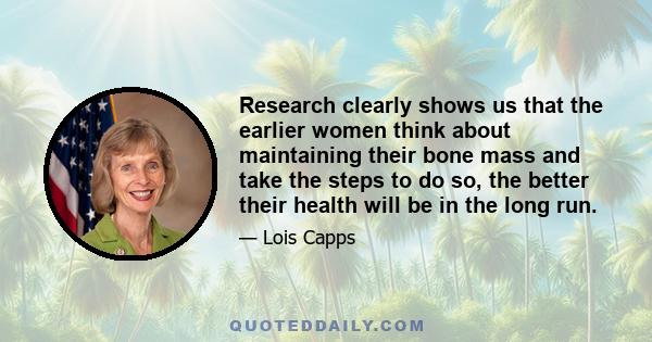 Research clearly shows us that the earlier women think about maintaining their bone mass and take the steps to do so, the better their health will be in the long run.