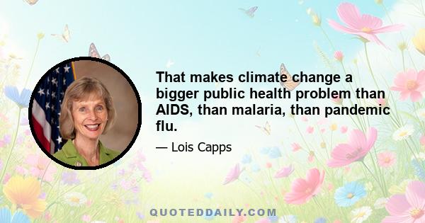 That makes climate change a bigger public health problem than AIDS, than malaria, than pandemic flu.