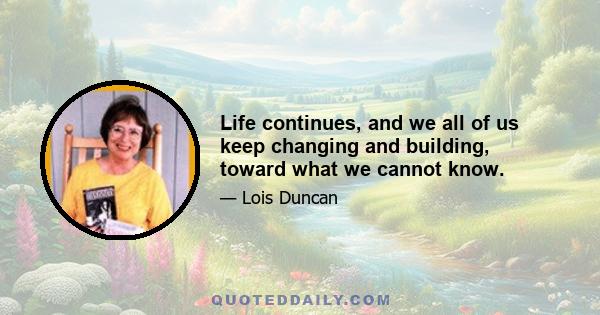 Life continues, and we all of us keep changing and building, toward what we cannot know.