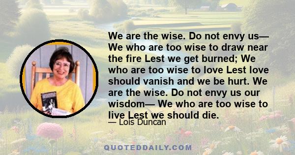 We are the wise. Do not envy us— We who are too wise to draw near the fire Lest we get burned; We who are too wise to love Lest love should vanish and we be hurt. We are the wise. Do not envy us our wisdom— We who are