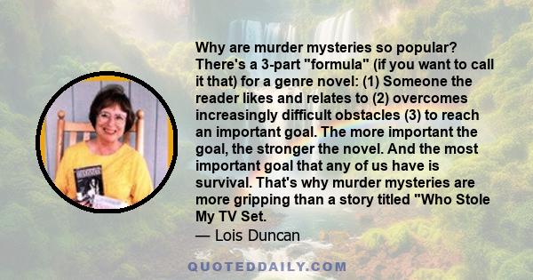 Why are murder mysteries so popular? There's a 3-part formula (if you want to call it that) for a genre novel: (1) Someone the reader likes and relates to (2) overcomes increasingly difficult obstacles (3) to reach an