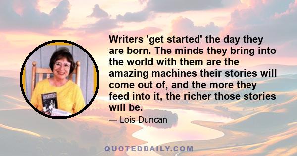 Writers 'get started' the day they are born. The minds they bring into the world with them are the amazing machines their stories will come out of, and the more they feed into it, the richer those stories will be.