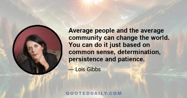 Average people and the average community can change the world. You can do it just based on common sense, determination, persistence and patience.