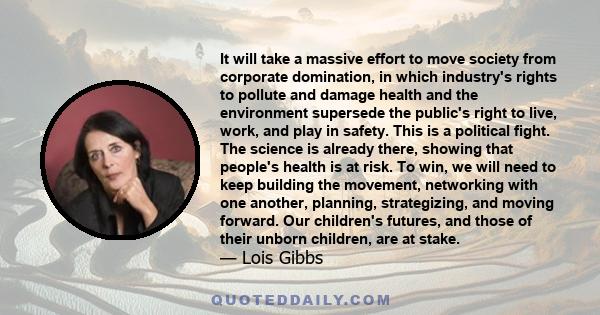 It will take a massive effort to move society from corporate domination, in which industry's rights to pollute and damage health and the environment supersede the public's right to live, work, and play in safety. This