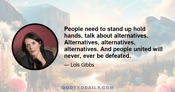 People need to stand up hold hands, talk about alternatives. Alternatives, alternatives, alternatives. And people united will never, ever be defeated.