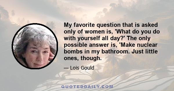 My favorite question that is asked only of women is, 'What do you do with yourself all day?' The only possible answer is, 'Make nuclear bombs in my bathroom. Just little ones, though.