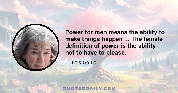 Power for men means the ability to make things happen ... The female definition of power is the ability not to have to please.