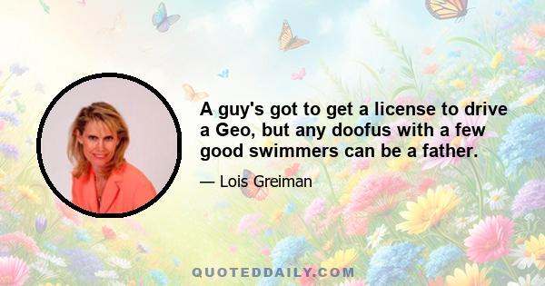 A guy's got to get a license to drive a Geo, but any doofus with a few good swimmers can be a father.