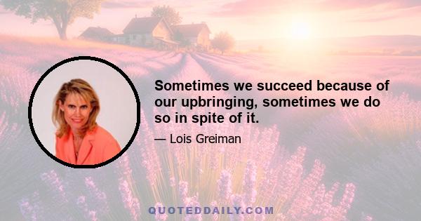 Sometimes we succeed because of our upbringing, sometimes we do so in spite of it.