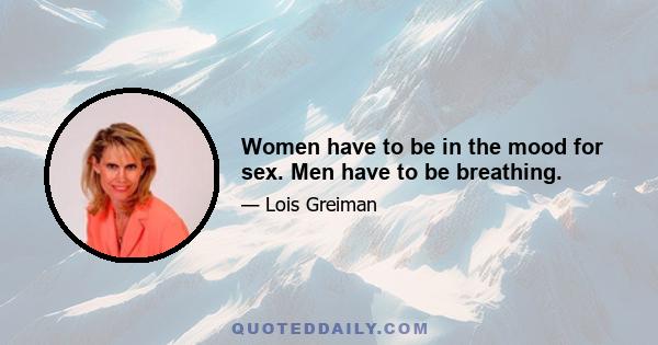 Women have to be in the mood for sex. Men have to be breathing.