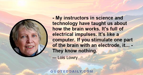 - My instructors in science and technology have taught us about how the brain works. It's full of electrical impulses. It's like a computer. If you stimulate one part of the brain with an electrode, it... - They know