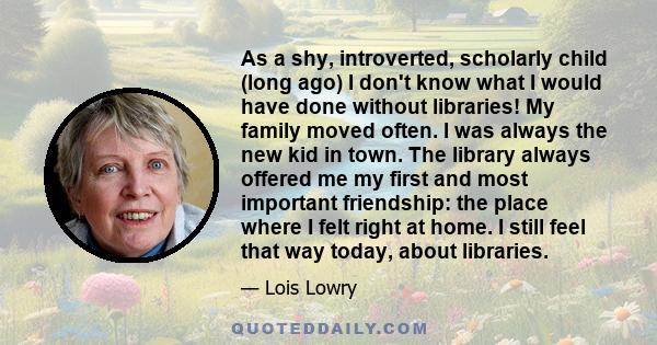 As a shy, introverted, scholarly child (long ago) I don't know what I would have done without libraries! My family moved often. I was always the new kid in town. The library always offered me my first and most important 